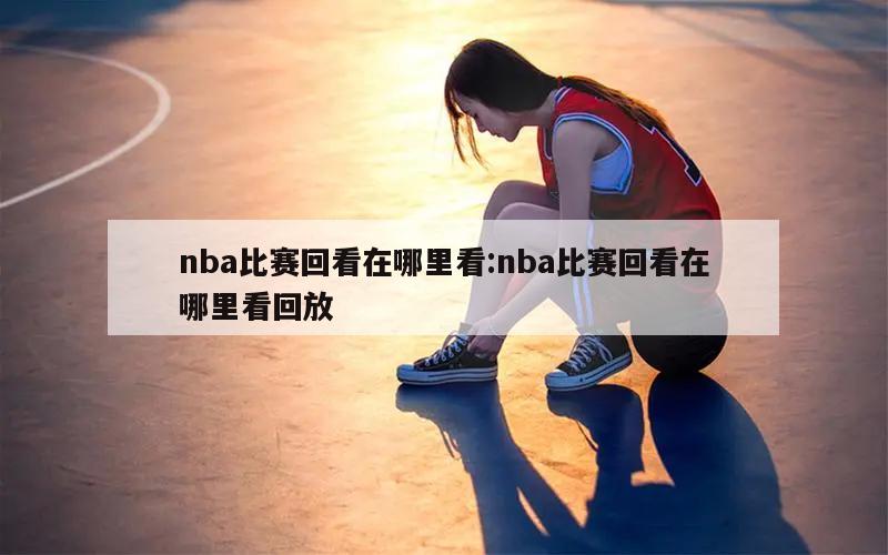 nba比赛回看在哪里看:nba比赛回看在哪里看回放