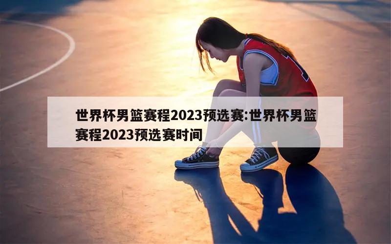 世界杯男篮赛程2023预选赛:世界杯男篮赛程2023预选赛时间