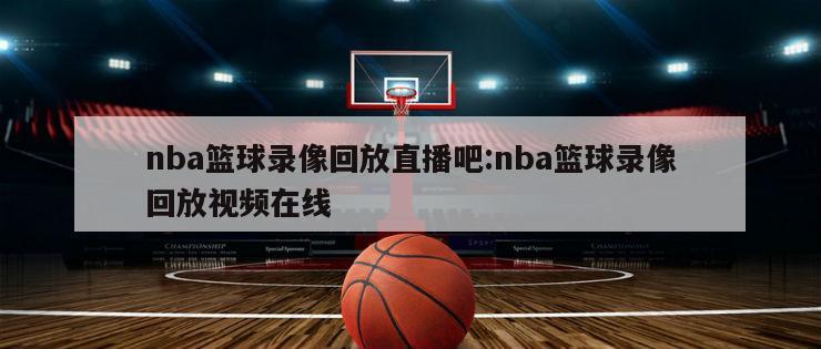 nba篮球录像回放直播吧:nba篮球录像回放视频在线