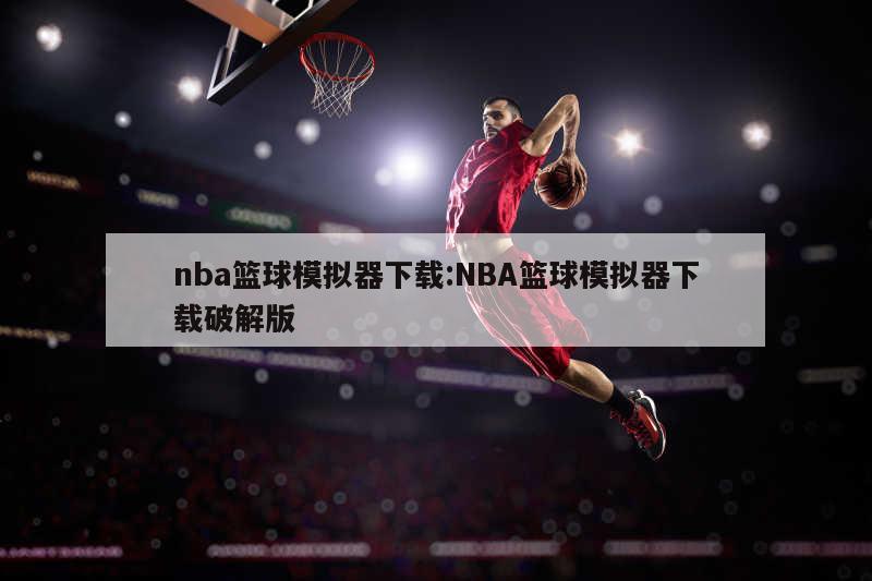 nba篮球模拟器下载:NBA篮球模拟器下载破解版