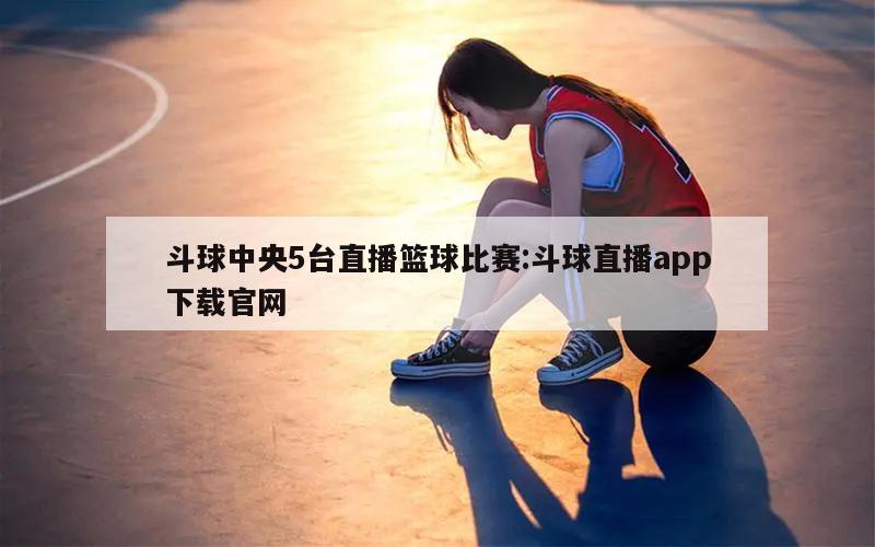 斗球中央5台直播篮球比赛:斗球直播app下载官网