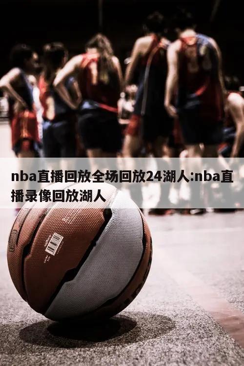 nba直播回放全场回放24湖人:nba直播录像回放湖人