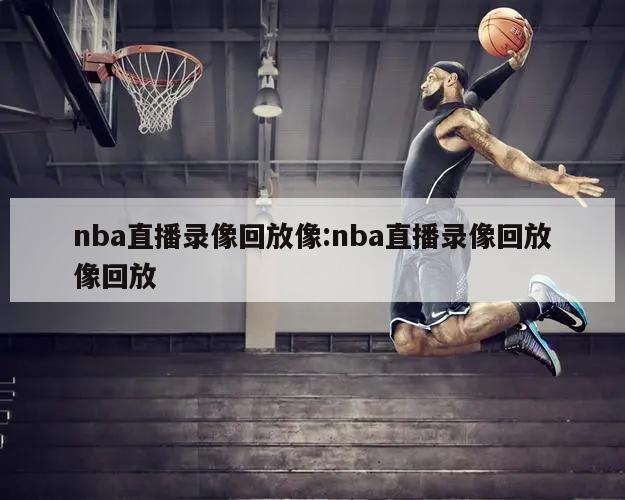 nba直播录像回放像:nba直播录像回放像回放