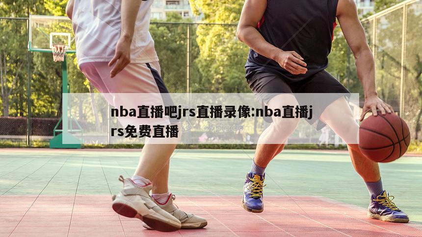 nba直播吧jrs直播录像:nba直播jrs免费直播