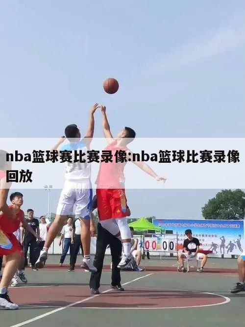 nba篮球赛比赛录像:nba篮球比赛录像回放