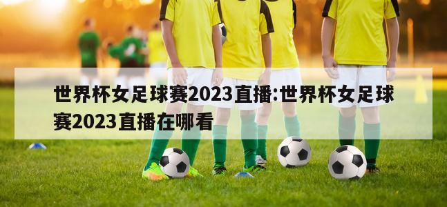 世界杯女足球赛2023直播:世界杯女足球赛2023直播在哪看