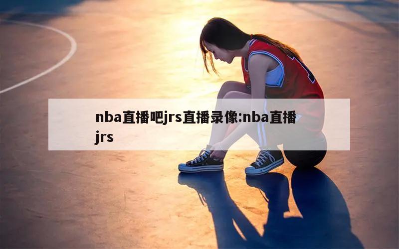 nba直播吧jrs直播录像:nba直播 jrs